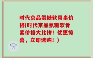 时代京品氨糖软骨素价格(时代京品氨糖软骨素价格大比拼！优惠惊喜，立即选购！)
