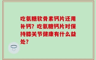 吃氨糖软骨素钙片还用补钙？吃氨糖钙片对保持膝关节健康有什么益处？