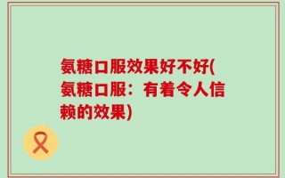 氨糖口服效果好不好(氨糖口服：有着令人信赖的效果)