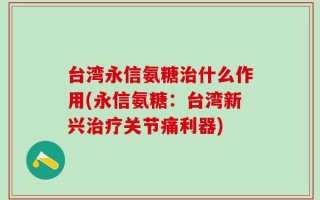 台湾永信氨糖治什么作用(永信氨糖：台湾新兴治疗关节痛利器)