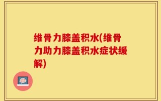 维骨力膝盖积水(维骨力助力膝盖积水症状缓解)