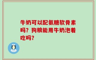 牛奶可以配氨糖软骨素吗？狗粮能用牛奶泡着吃吗？