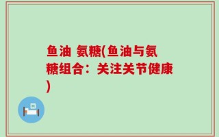 鱼油 氨糖(鱼油与氨糖组合：关注关节健康)
