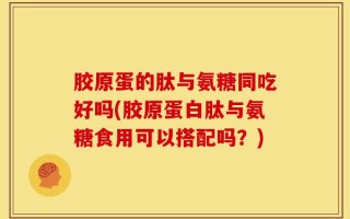 胶原蛋的肽与氨糖同吃好吗(胶原蛋白肽与氨糖食用可以搭配吗？)