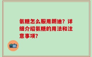 氨糖怎么服用朗迪？详细介绍氨糖的用法和注意事项？