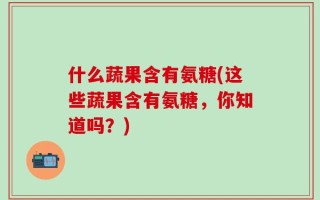 什么蔬果含有氨糖(这些蔬果含有氨糖，你知道吗？)