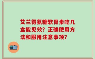 艾兰得氨糖软骨素吃几盒能见效？正确使用方法和服用注意事项？