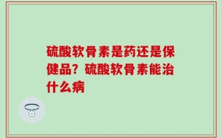 硫酸软骨素是药还是保健品？硫酸软骨素能治什么病