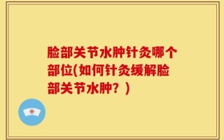 脸部关节水肿针灸哪个部位(如何针灸缓解脸部关节水肿？)