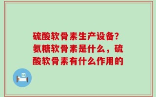 硫酸软骨素生产设备？氨糖软骨素是什么，硫酸软骨素有什么作用的