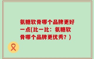 氨糖软骨哪个品牌更好一点(比一比：氨糖软骨哪个品牌更优秀？)