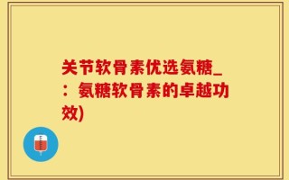 关节软骨素优选氨糖_：氨糖软骨素的卓越功效)
