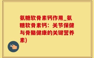 氨糖软骨素钙作用_氨糖软骨素钙：关节保健与骨骼健康的关键营养素)