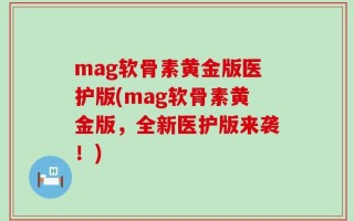 mag软骨素黄金版医护版(mag软骨素黄金版，全新医护版来袭！)