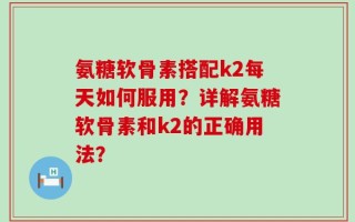 氨糖软骨素搭配k2每天如何服用？详解氨糖软骨素和k2的正确用法？
