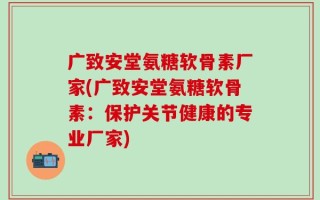 广致安堂氨糖软骨素厂家(广致安堂氨糖软骨素：保护关节健康的专业厂家)