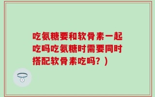 吃氨糖要和软骨素一起吃吗吃氨糖时需要同时搭配软骨素吃吗？)