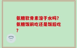 氨糖软骨素溶于水吗？氨糖饭前吃还是饭后吃？