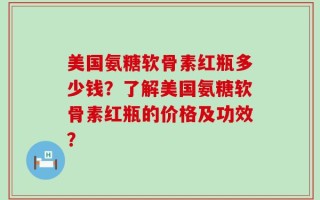 美国氨糖软骨素红瓶多少钱？了解美国氨糖软骨素红瓶的价格及功效？
