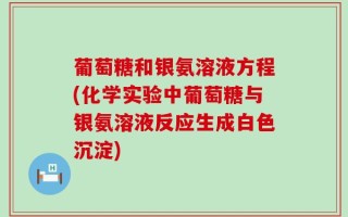 葡萄糖和银氨溶液方程(化学实验中葡萄糖与银氨溶液反应生成白色沉淀)