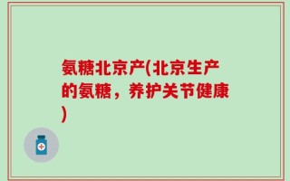 氨糖北京产(北京生产的氨糖，养护关节健康)