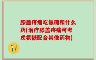 膝盖疼痛吃氨糖和什么药(治疗膝盖疼痛可考虑氨糖配合其他药物)
