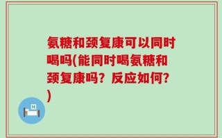 氨糖和颈复康可以同时喝吗(能同时喝氨糖和颈复康吗？反应如何？)
