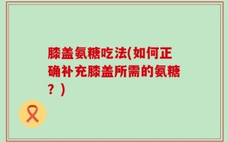 膝盖氨糖吃法(如何正确补充膝盖所需的氨糖？)