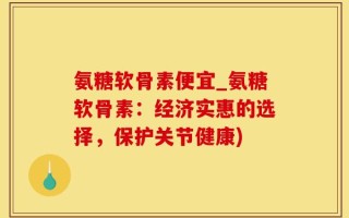 氨糖软骨素便宜_氨糖软骨素：经济实惠的选择，保护关节健康)