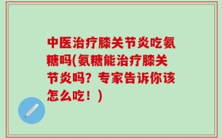 中医治疗膝关节炎吃氨糖吗(氨糖能治疗膝关节炎吗？专家告诉你该怎么吃！)