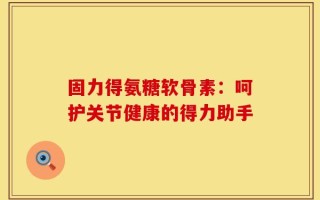 固力得氨糖软骨素：呵护关节健康的得力助手
