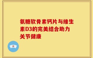 氨糖软骨素钙片与维生素D3的完美结合助力关节健康
