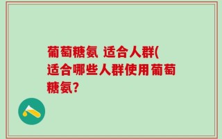 葡萄糖氨 适合人群(适合哪些人群使用葡萄糖氨？