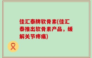 佳汇泰牌软骨素(佳汇泰推出软骨素产品，缓解关节疼痛)