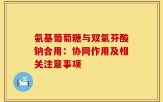 氨基葡萄糖与双氯芬酸钠合用：协同作用及相关注意事项