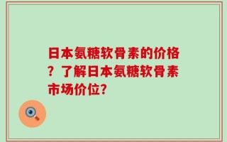 日本氨糖软骨素的价格？了解日本氨糖软骨素市场价位？