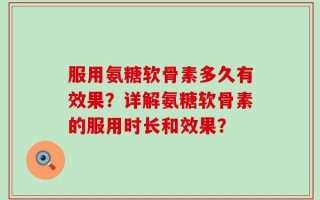 服用氨糖软骨素多久有效果？详解氨糖软骨素的服用时长和效果？