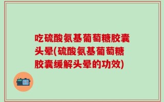 吃硫酸氨基葡萄糖胶囊头晕(硫酸氨基葡萄糖胶囊缓解头晕的功效)