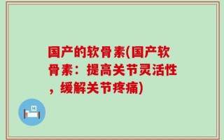 国产的软骨素(国产软骨素：提高关节灵活性，缓解关节疼痛)