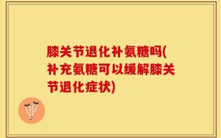 膝关节退化补氨糖吗(补充氨糖可以缓解膝关节退化症状)