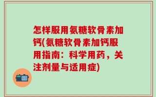 怎样服用氨糖软骨素加钙(氨糖软骨素加钙服用指南：科学用药，关注剂量与适用症)