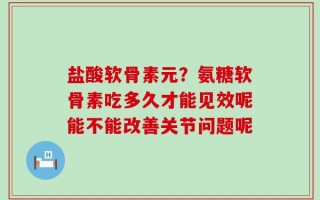 盐酸软骨素元？氨糖软骨素吃多久才能见效呢能不能改善关节问题呢