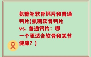 氨糖补软骨钙片和普通钙片(氨糖软骨钙片 vs. 普通钙片：哪一个更适合软骨和关节健康？)