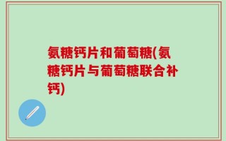 氨糖钙片和葡萄糖(氨糖钙片与葡萄糖联合补钙)