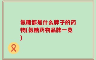 氨糖都是什么牌子的药物(氨糖药物品牌一览)