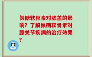 氨糖软骨素对膝盖的影响？了解氨糖软骨素对膝关节疾病的治疗效果？