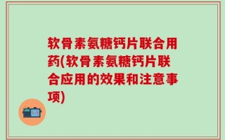 软骨素氨糖钙片联合用药(软骨素氨糖钙片联合应用的效果和注意事项)