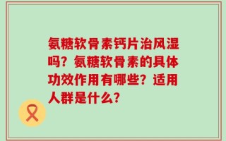 氨糖软骨素钙片治风湿吗？氨糖软骨素的具体功效作用有哪些？适用人群是什么？