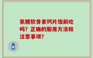 氨糖软骨素钙片饭前吃吗？正确的服用方法和注意事项？