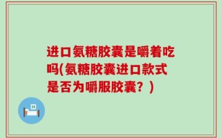 进口氨糖胶囊是嚼着吃吗(氨糖胶囊进口款式是否为嚼服胶囊？)